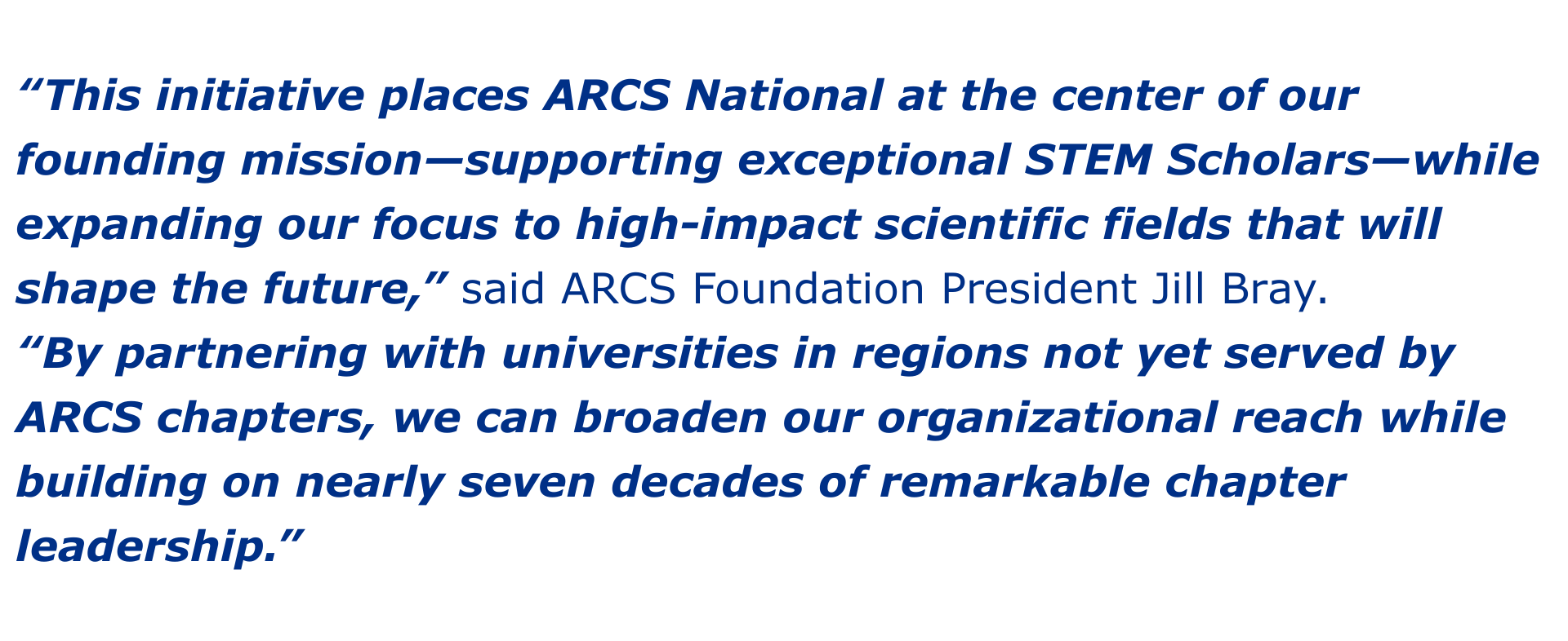 “This initiative places ARCS National at the center of our founding mission—supporting exceptional STEM Scholars—while expanding our focus to high-impact scientific fields that will shape the future,” said ARCS Foundation President Jill Bray. “By partnering with universities in regions not yet served by ARCS chapters, we can broaden our organizational reach while building on nearly seven decades of remarkable chapter leadership.”